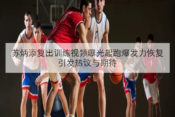 苏炳添复出训练视频曝光起跑爆发力恢复引发热议与期待